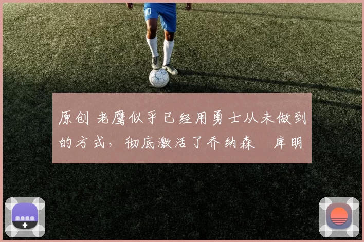 原创 老鹰似乎已经用勇士从未做到的方式,彻底激活了乔纳森・库明加