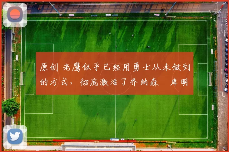 原创 老鹰似乎已经用勇士从未做到的方式,彻底激活了乔纳森・库明加