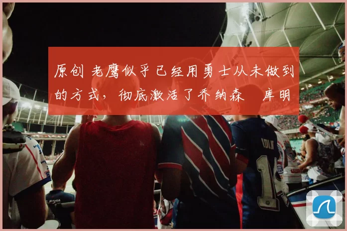 原创 老鹰似乎已经用勇士从未做到的方式,彻底激活了乔纳森・库明加