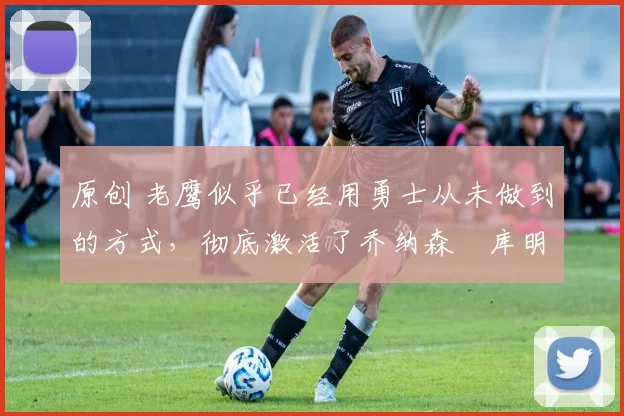 原创 老鹰似乎已经用勇士从未做到的方式，彻底激活了乔纳森・库明加