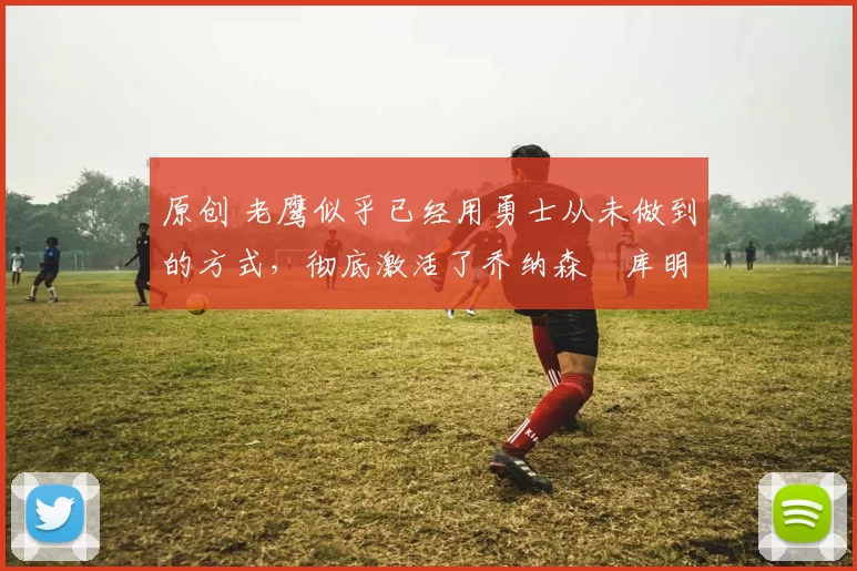 原创 老鹰似乎已经用勇士从未做到的方式，彻底激活了乔纳森・库明加