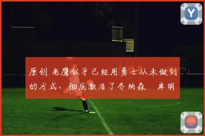 原创 老鹰似乎已经用勇士从未做到的方式,彻底激活了乔纳森・库明加