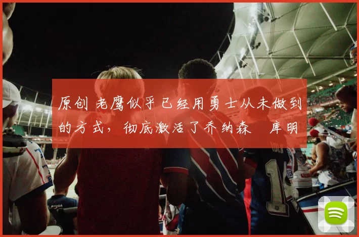 原创 老鹰似乎已经用勇士从未做到的方式,彻底激活了乔纳森・库明加