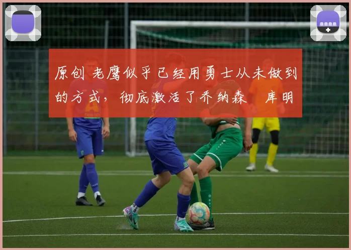 原创 老鹰似乎已经用勇士从未做到的方式，彻底激活了乔纳森・库明加