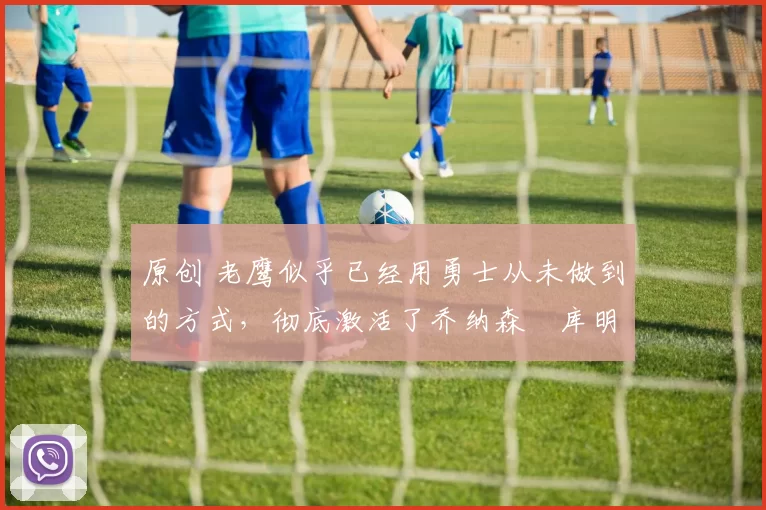 原创 老鹰似乎已经用勇士从未做到的方式,彻底激活了乔纳森・库明加