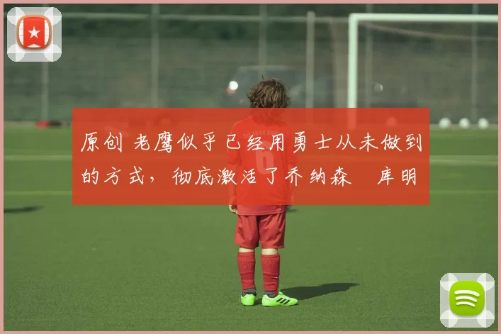 原创 老鹰似乎已经用勇士从未做到的方式，彻底激活了乔纳森・库明加