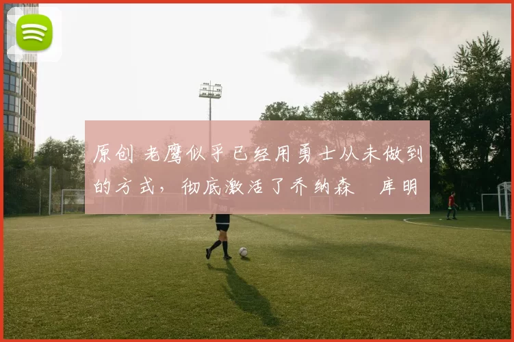 原创 老鹰似乎已经用勇士从未做到的方式，彻底激活了乔纳森・库明加