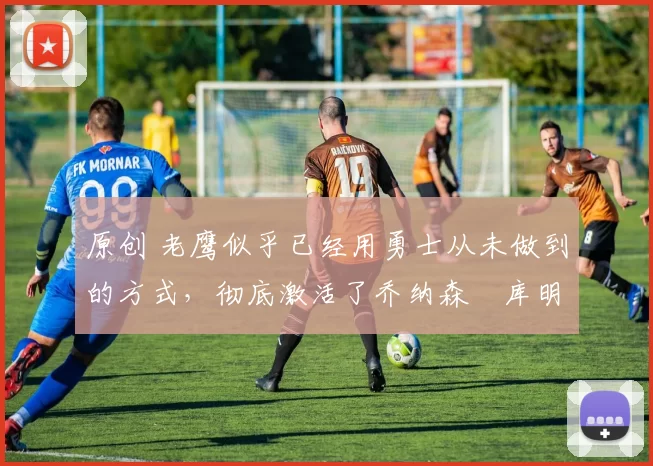 原创 老鹰似乎已经用勇士从未做到的方式，彻底激活了乔纳森・库明加