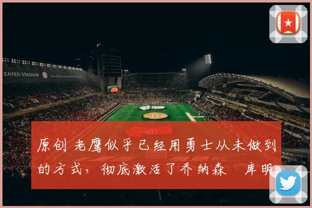 原创 老鹰似乎已经用勇士从未做到的方式,彻底激活了乔纳森・库明加