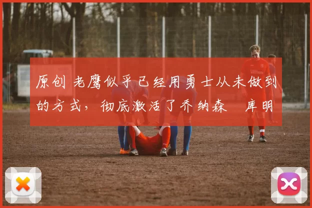 原创 老鹰似乎已经用勇士从未做到的方式，彻底激活了乔纳森・库明加