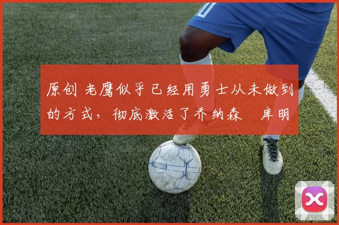 原创 老鹰似乎已经用勇士从未做到的方式,彻底激活了乔纳森・库明加