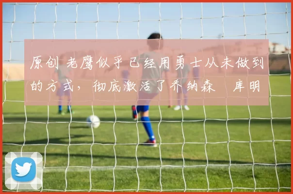 原创 老鹰似乎已经用勇士从未做到的方式，彻底激活了乔纳森・库明加