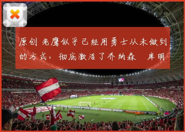 原创 老鹰似乎已经用勇士从未做到的方式,彻底激活了乔纳森・库明加