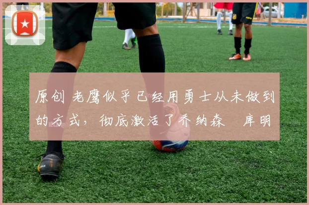 原创 老鹰似乎已经用勇士从未做到的方式,彻底激活了乔纳森・库明加