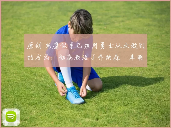 原创 老鹰似乎已经用勇士从未做到的方式,彻底激活了乔纳森・库明加