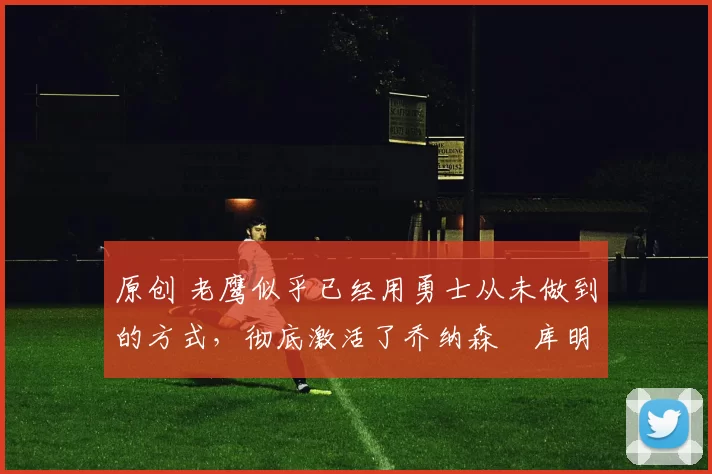 原创 老鹰似乎已经用勇士从未做到的方式,彻底激活了乔纳森・库明加