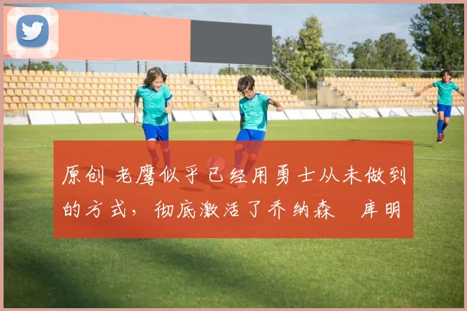 原创 老鹰似乎已经用勇士从未做到的方式,彻底激活了乔纳森・库明加