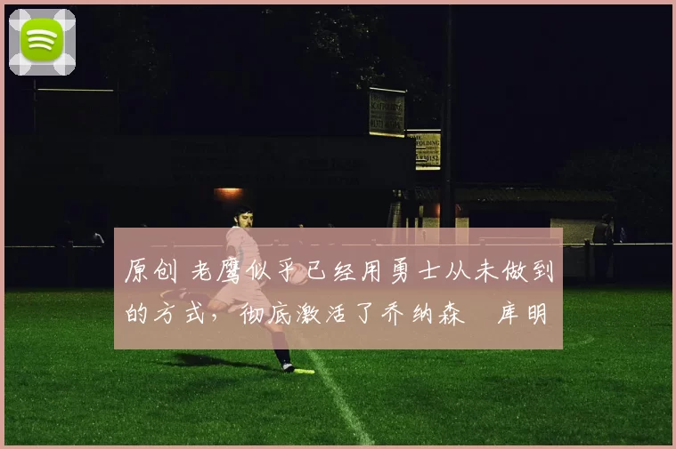 原创 老鹰似乎已经用勇士从未做到的方式，彻底激活了乔纳森・库明加