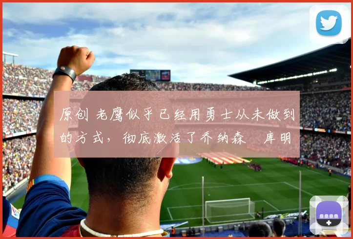 原创 老鹰似乎已经用勇士从未做到的方式,彻底激活了乔纳森・库明加