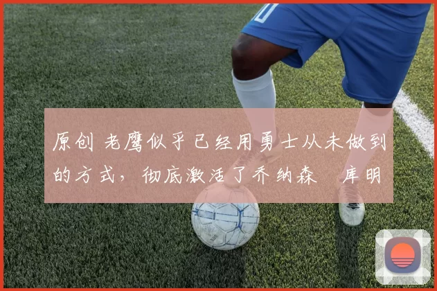 原创 老鹰似乎已经用勇士从未做到的方式，彻底激活了乔纳森・库明加