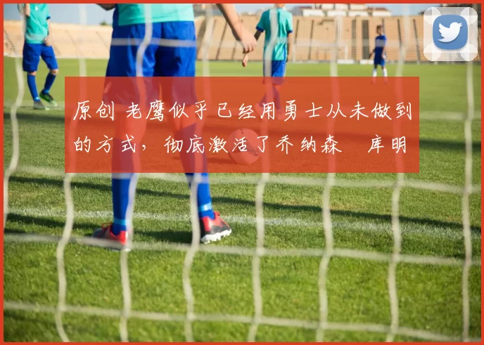 原创 老鹰似乎已经用勇士从未做到的方式,彻底激活了乔纳森・库明加