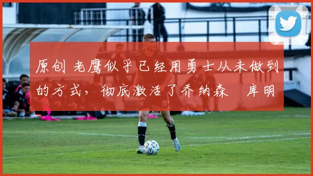 原创 老鹰似乎已经用勇士从未做到的方式，彻底激活了乔纳森・库明加