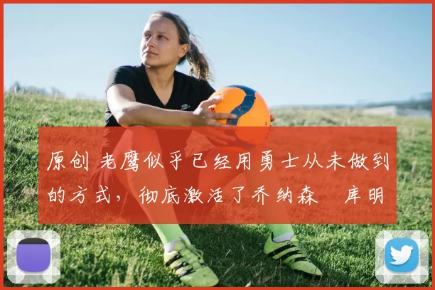 原创 老鹰似乎已经用勇士从未做到的方式,彻底激活了乔纳森・库明加