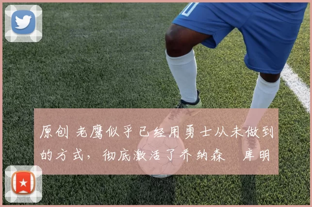 原创 老鹰似乎已经用勇士从未做到的方式,彻底激活了乔纳森・库明加