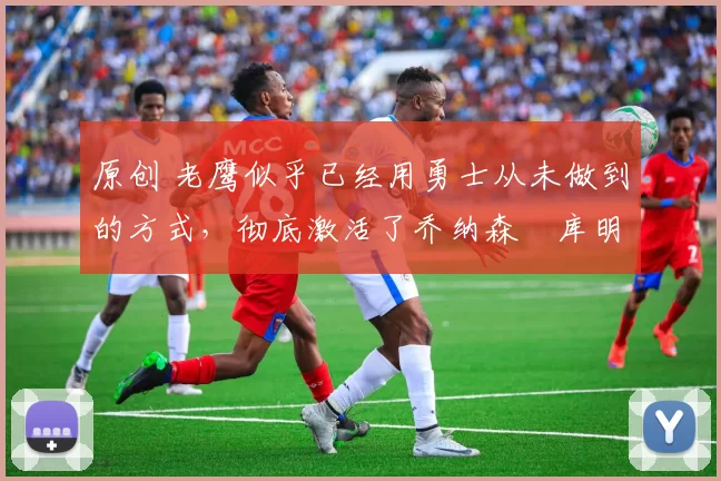 原创 老鹰似乎已经用勇士从未做到的方式,彻底激活了乔纳森・库明加