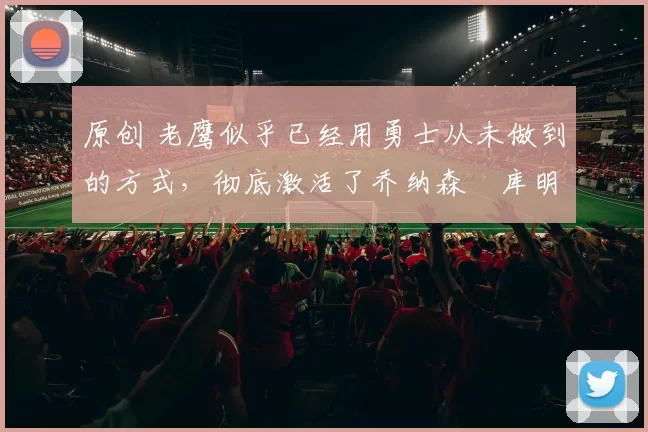 原创 老鹰似乎已经用勇士从未做到的方式，彻底激活了乔纳森・库明加