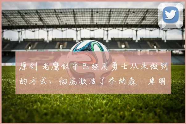 原创 老鹰似乎已经用勇士从未做到的方式,彻底激活了乔纳森・库明加