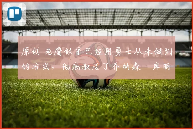 原创 老鹰似乎已经用勇士从未做到的方式,彻底激活了乔纳森・库明加