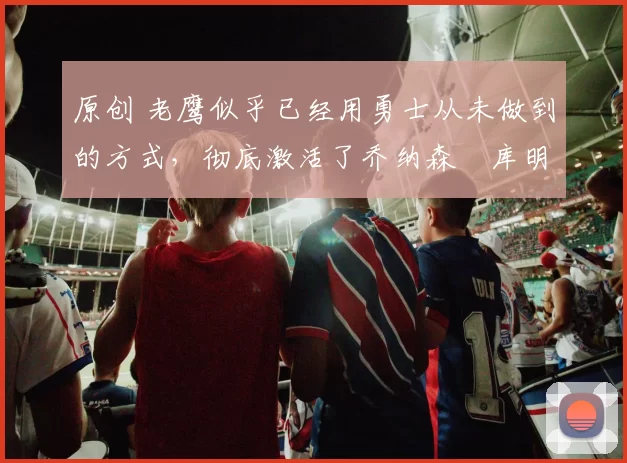 原创 老鹰似乎已经用勇士从未做到的方式,彻底激活了乔纳森・库明加