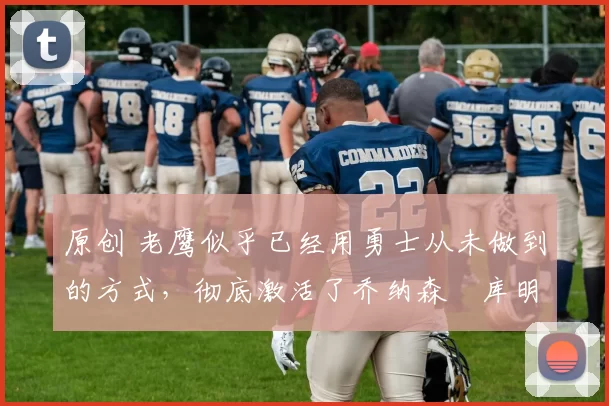 原创 老鹰似乎已经用勇士从未做到的方式,彻底激活了乔纳森・库明加