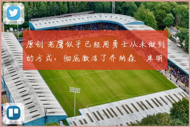 原创 老鹰似乎已经用勇士从未做到的方式,彻底激活了乔纳森・库明加