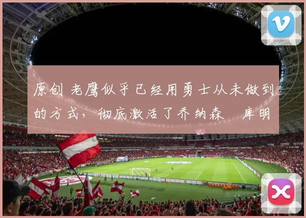 原创 老鹰似乎已经用勇士从未做到的方式，彻底激活了乔纳森・库明加