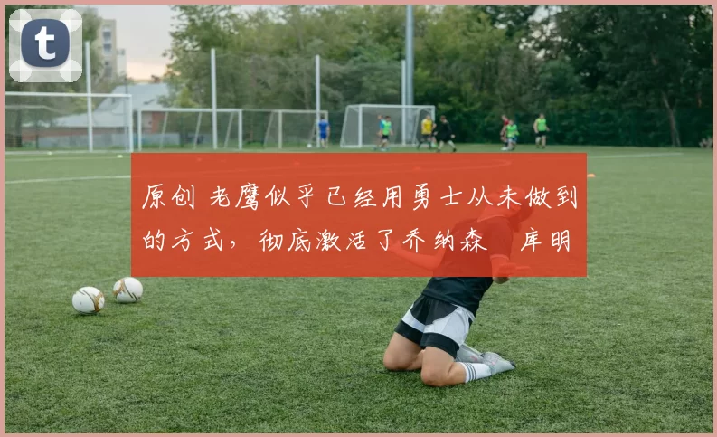 原创 老鹰似乎已经用勇士从未做到的方式,彻底激活了乔纳森・库明加