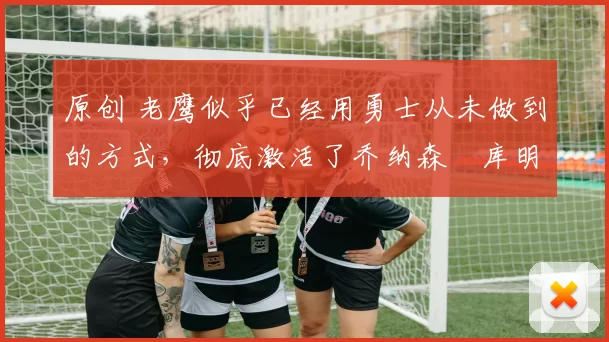 原创 老鹰似乎已经用勇士从未做到的方式,彻底激活了乔纳森・库明加