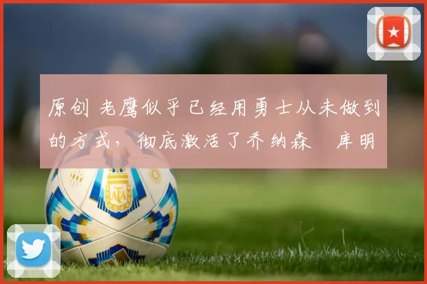 原创 老鹰似乎已经用勇士从未做到的方式，彻底激活了乔纳森・库明加