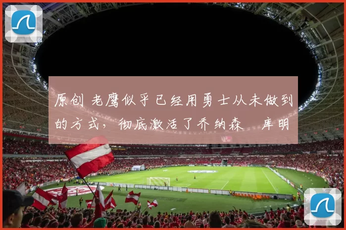 原创 老鹰似乎已经用勇士从未做到的方式，彻底激活了乔纳森・库明加