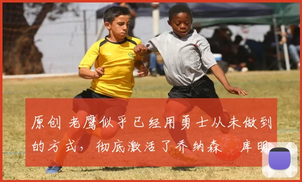 原创 老鹰似乎已经用勇士从未做到的方式,彻底激活了乔纳森・库明加