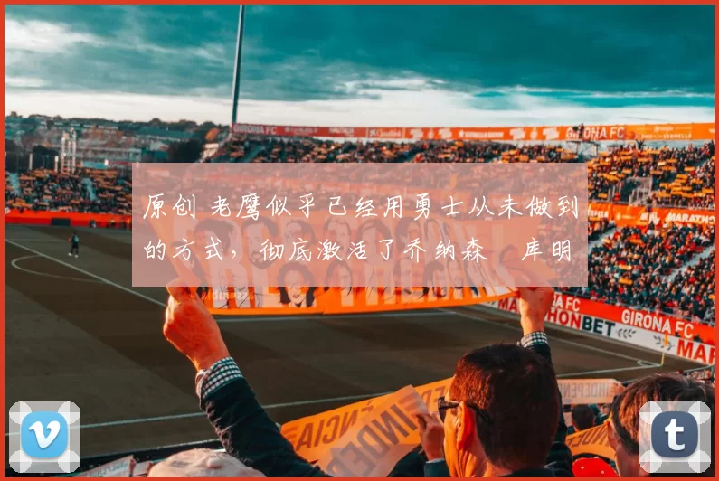 原创 老鹰似乎已经用勇士从未做到的方式，彻底激活了乔纳森・库明加