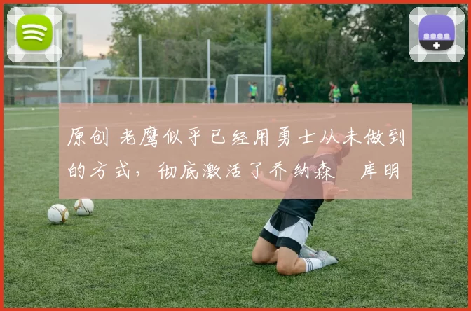 原创 老鹰似乎已经用勇士从未做到的方式，彻底激活了乔纳森・库明加