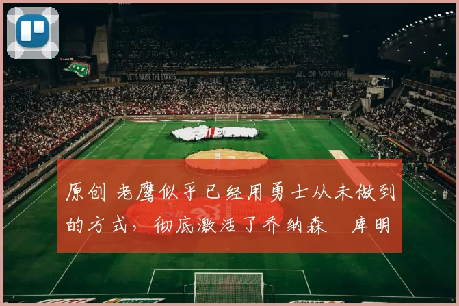 原创 老鹰似乎已经用勇士从未做到的方式，彻底激活了乔纳森・库明加