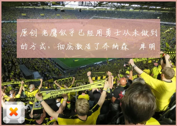 原创 老鹰似乎已经用勇士从未做到的方式,彻底激活了乔纳森・库明加