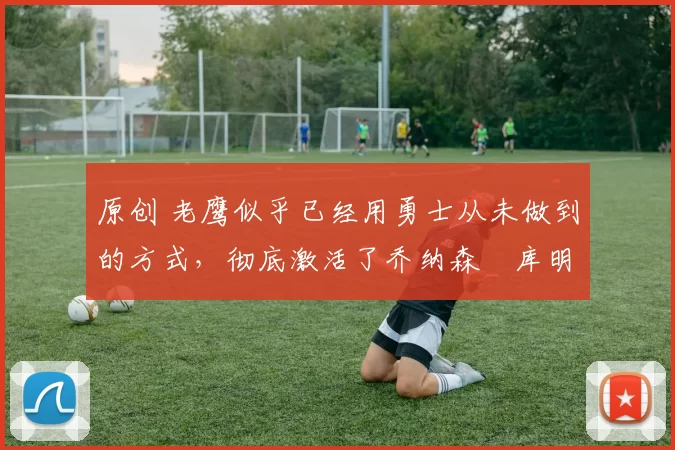 原创 老鹰似乎已经用勇士从未做到的方式,彻底激活了乔纳森・库明加