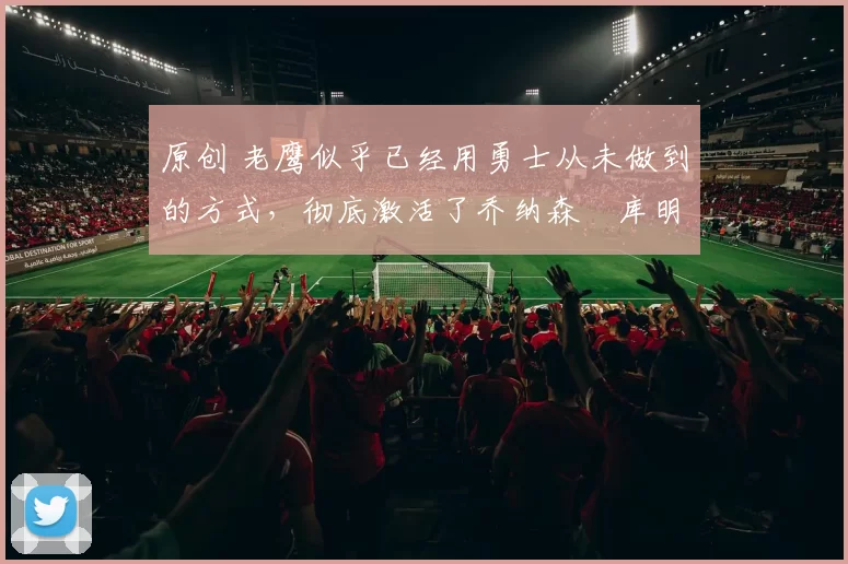 原创 老鹰似乎已经用勇士从未做到的方式，彻底激活了乔纳森・库明加