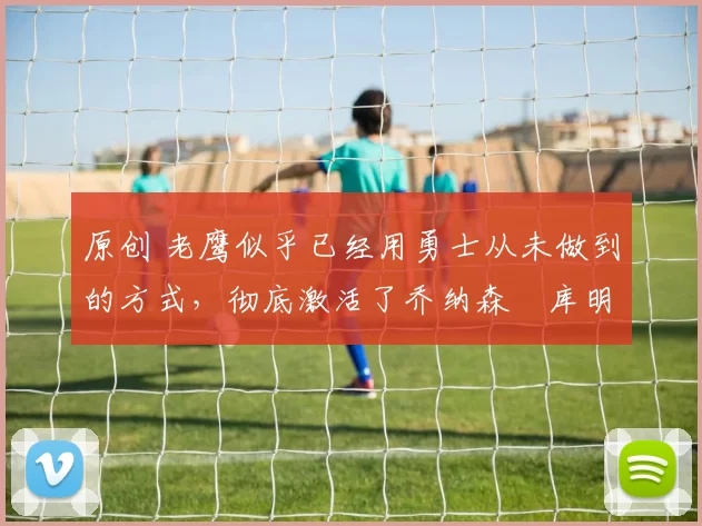 原创 老鹰似乎已经用勇士从未做到的方式，彻底激活了乔纳森・库明加