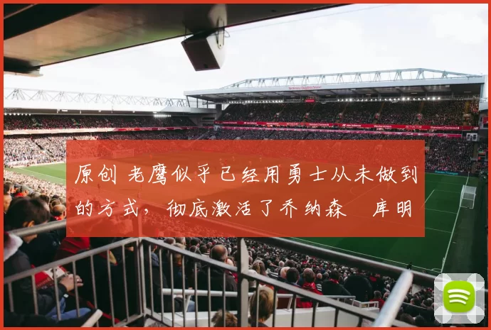 原创 老鹰似乎已经用勇士从未做到的方式，彻底激活了乔纳森・库明加