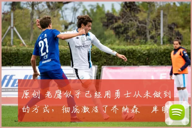 原创 老鹰似乎已经用勇士从未做到的方式,彻底激活了乔纳森・库明加